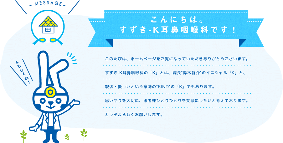 こんにちは。すずき-K耳鼻咽喉科です！このたびは、ホームページをご覧になっていただきありがとうございます。すずき-K耳鼻咽喉科の「K」とは、院長“鈴木啓介”のイニシャル「K」と、親切・優しいという意味の“KIND”の「K」でもあります。思いやりを大切に、患者様ひとりひとりを笑顔にしたいと考えております。どうぞよろしくお願いします。